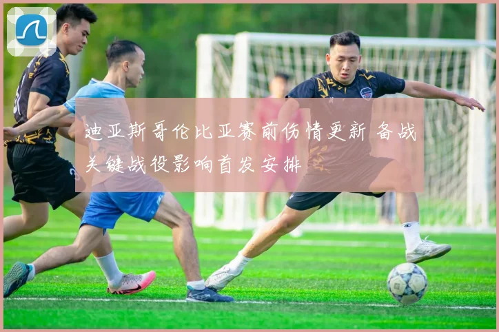 迪亚斯哥伦比亚赛前伤情更新 备战关键战役影响首发安排