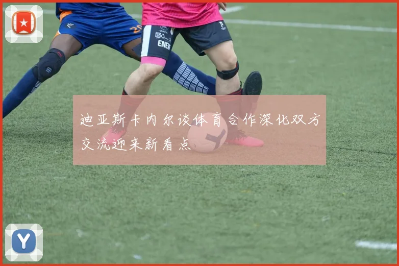 迪亚斯卡内尔谈体育合作深化双方交流迎来新看点