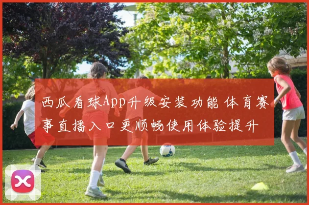西瓜看球App升级安装功能 体育赛事直播入口更顺畅使用体验提升