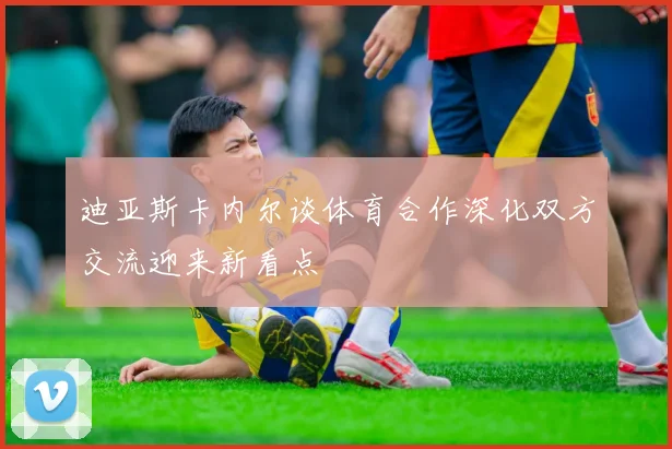 迪亚斯卡内尔谈体育合作深化双方交流迎来新看点