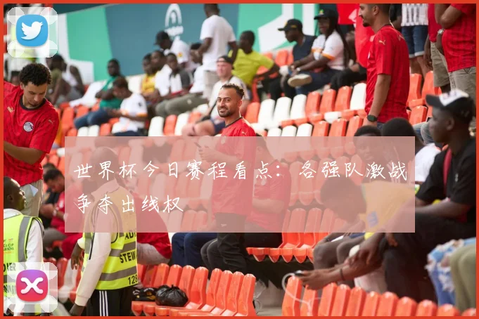 世界杯今日赛程看点：各强队激战争夺出线权