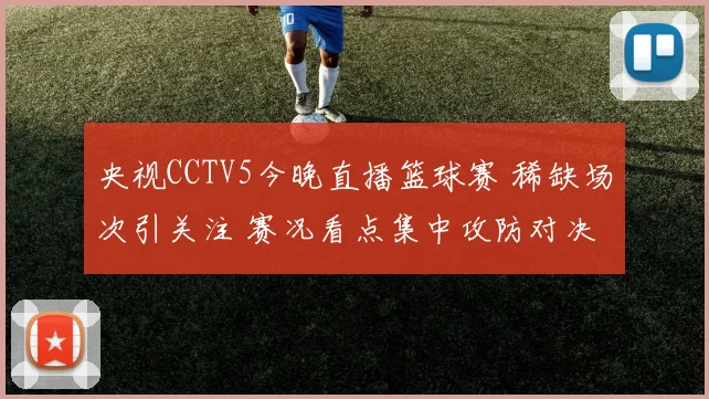 央视CCTV5今晚直播篮球赛 稀缺场次引关注 赛况看点集中攻防对决