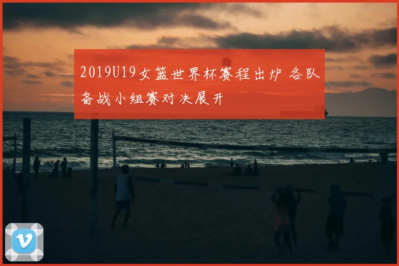 2019U19女篮世界杯赛程出炉 各队备战小组赛对决展开