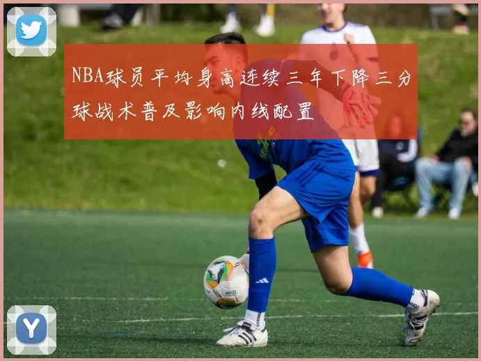 NBA球员平均身高连续三年下降三分球战术普及影响内线配置