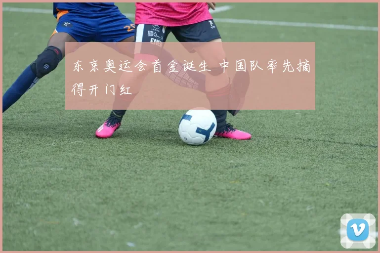 东京奥运会首金诞生 中国队率先摘得开门红