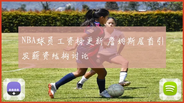 NBA球员工资榜更新 詹姆斯居首引发薪资结构讨论