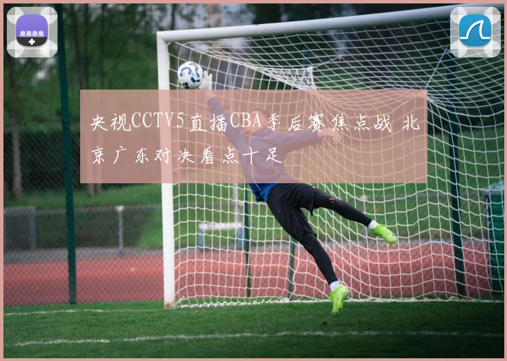 央视CCTV5直播CBA季后赛焦点战 北京广东对决看点十足